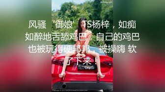 风骚‘御娘’TS杨梓，如痴如醉地舌舔鸡巴，自己的鸡巴也被玩得硬邦邦，被操嗨 软了下来！