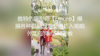 推特伪摄影师【Lmceo】爆操各种极品反差女模后入啪啪外加母狗式SM调教