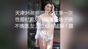 天津96年师范在校生第一次性爱时男友自拍留念,妹子很不情愿,女上位,后入猛操！露脸精彩